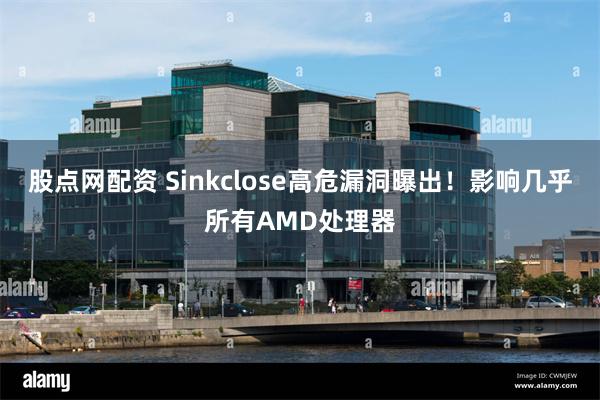 股点网配资 Sinkclose高危漏洞曝出！影响几乎所有AMD处理器