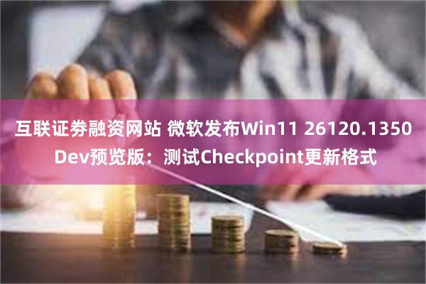 互联证劵融资网站 微软发布Win11 26120.1350 Dev预览版：测试Checkpoint更新格式