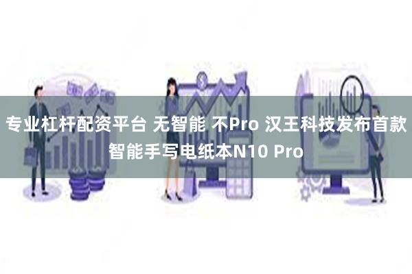 专业杠杆配资平台 无智能 不Pro 汉王科技发布首款智能手写电纸本N10 Pro