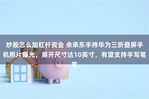 炒股怎么加杠杆资金 余承东手持华为三折叠屏手机照片曝光，展开尺寸达10英寸，有望支持手写笔