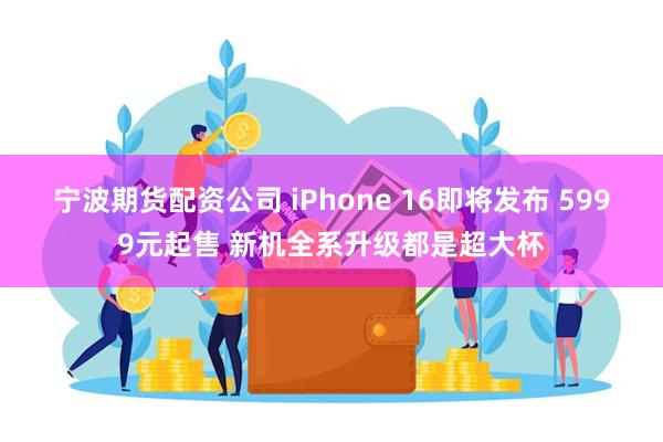 宁波期货配资公司 iPhone 16即将发布 5999元起售 新机全系升级都是超大杯