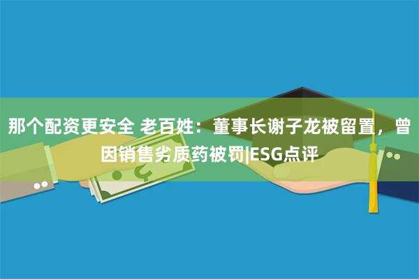 那个配资更安全 老百姓：董事长谢子龙被留置，曾因销售劣质药被罚|ESG点评