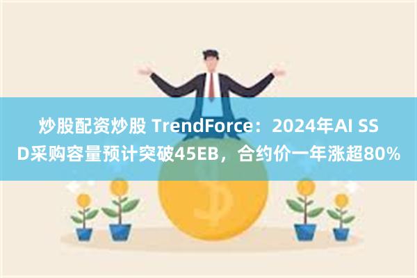 炒股配资炒股 TrendForce：2024年AI SSD采购容量预计突破45EB，合约价一年涨超80%