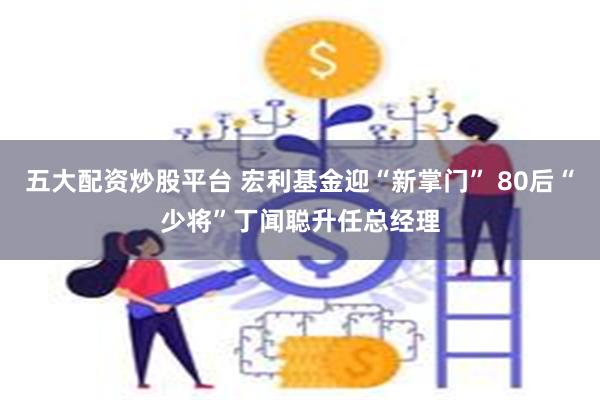 五大配资炒股平台 宏利基金迎“新掌门” 80后“少将”丁闻聪升任总经理