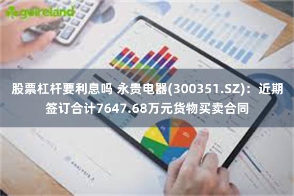 股票杠杆要利息吗 永贵电器(300351.SZ)：近期签订合计7647.68万元货物买卖合同