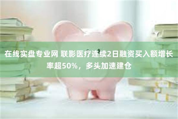 在线实盘专业网 联影医疗连续2日融资买入额增长率超50%，多头加速建仓