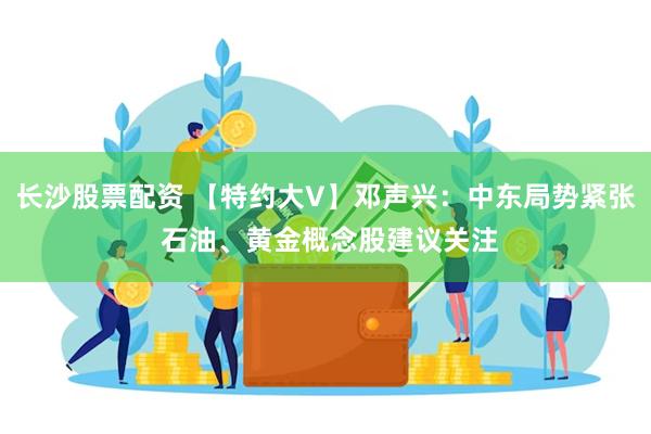 长沙股票配资 【特约大V】邓声兴：中东局势紧张 石油、黄金概念股建议关注