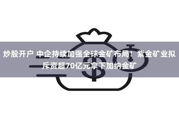 炒股开户 中企持续加强全球金矿布局！紫金矿业拟斥资超70亿元拿下加纳金矿