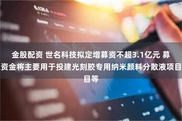 金股配资 世名科技拟定增募资不超3.1亿元 募集资金将主要用于投建光刻胶专用纳米颜料分散液项目等