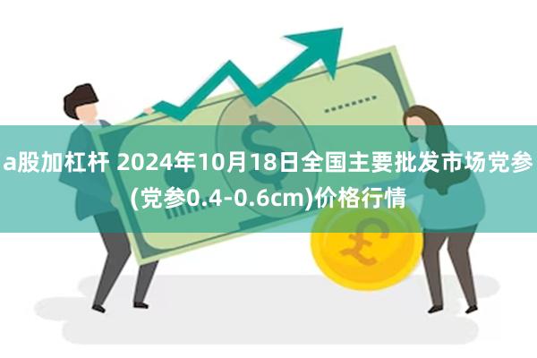 a股加杠杆 2024年10月18日全国主要批发市场党参(党参0.4-0.6cm)价格行情