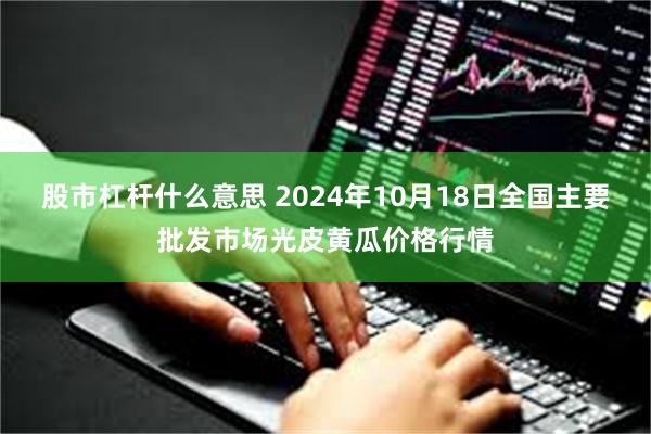 股市杠杆什么意思 2024年10月18日全国主要批发市场光皮黄瓜价格行情