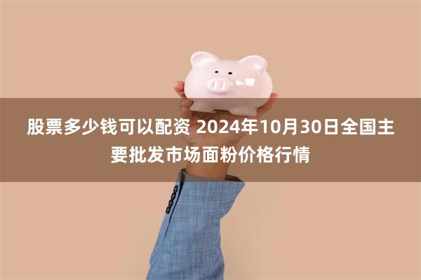 股票多少钱可以配资 2024年10月30日全国主要批发市场面粉价格行情