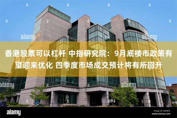 香港股票可以杠杆 中指研究院：9月底楼市政策有望迎来优化 四季度市场成交预计将有所回升