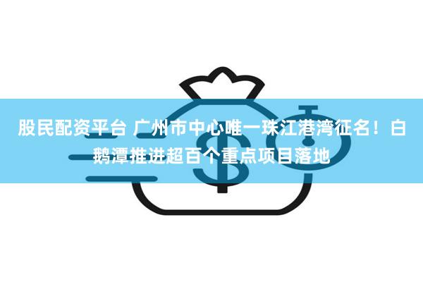 股民配资平台 广州市中心唯一珠江港湾征名！白鹅潭推进超百个重点项目落地