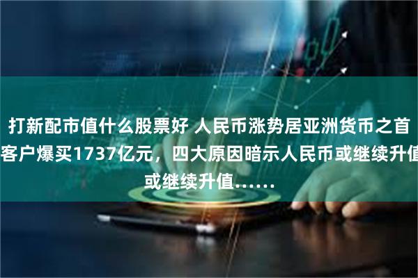 打新配市值什么股票好 人民币涨势居亚洲货币之首！9月客户爆买1737亿元，四大原因暗示人民币或继续升值……