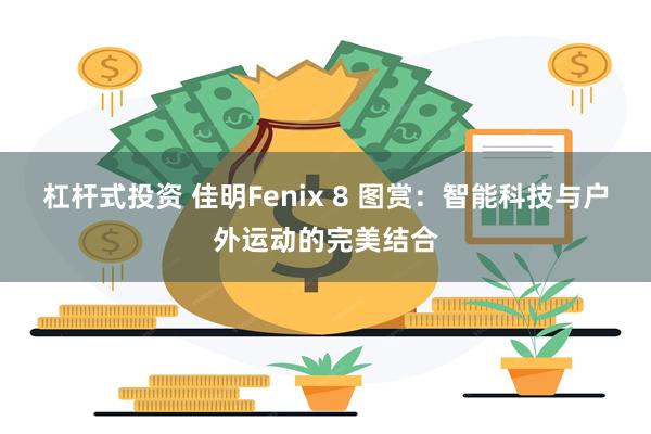 杠杆式投资 佳明Fenix 8 图赏：智能科技与户外运动的完美结合