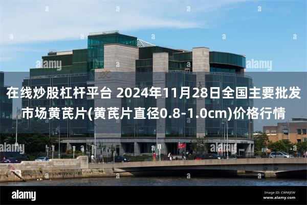 在线炒股杠杆平台 2024年11月28日全国主要批发市场黄芪片(黄芪片直径0.8-1.0cm)价格行情