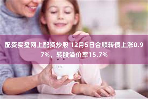 配资实盘网上配资炒股 12月5日合顺转债上涨0.97%，转股溢价率15.7%