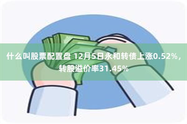 什么叫股票配置盘 12月5日永和转债上涨0.52%，转股溢价率31.45%