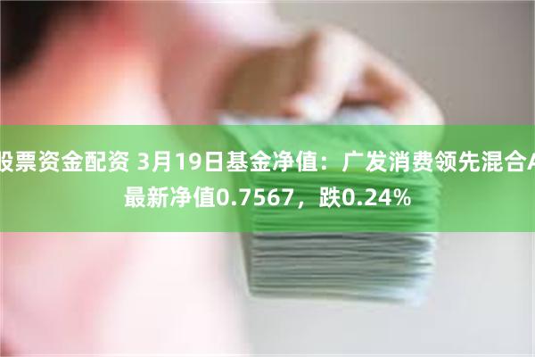 股票资金配资 3月19日基金净值：广发消费领先混合A最新净值0.7567，跌0.24%