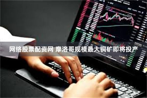 网络股票配资网 摩洛哥规模最大铜矿即将投产